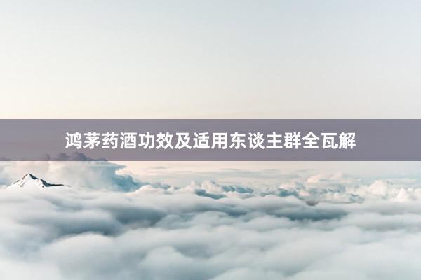鸿茅药酒功效及适用东谈主群全瓦解